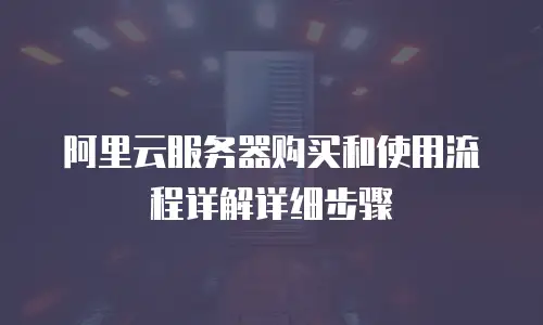 阿里云服务器购买和使用流程详解详细步骤