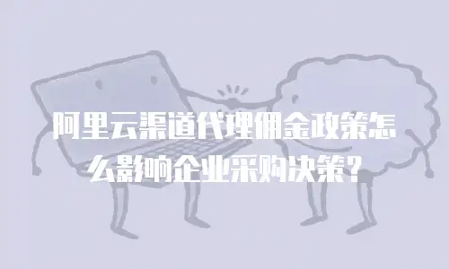 阿里云渠道代理佣金政策怎么影响企业采购决策？