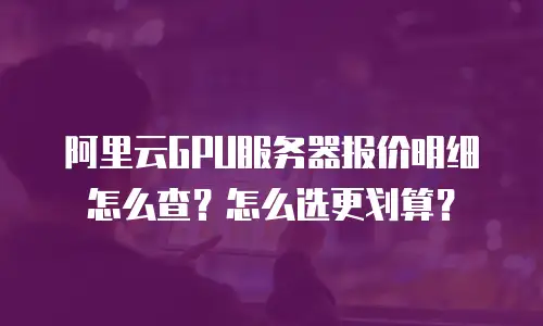 阿里云GPU服务器报价明细怎么查？怎么选更划算？