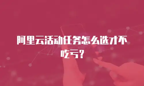 阿里云活动任务怎么选才不吃亏？