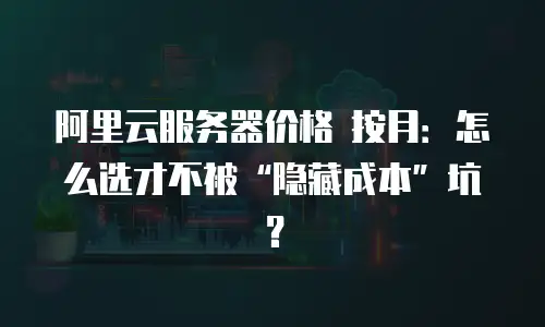 阿里云服务器价格 按月：怎么选才不被“隐藏成本”坑？