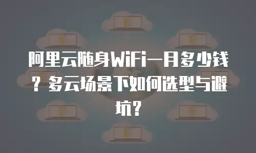阿里云随身WiFi一月多少钱？多云场景下如何选型与避坑？