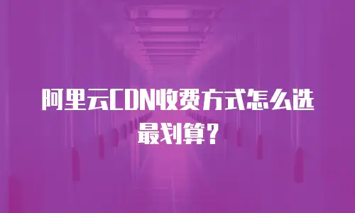阿里云CDN收费方式怎么选最划算？