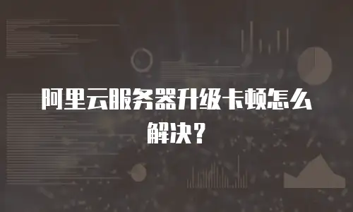 阿里云服务器升级卡顿怎么解决？