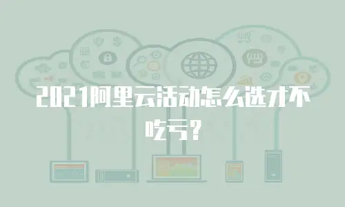 2021阿里云活动怎么选才不吃亏？