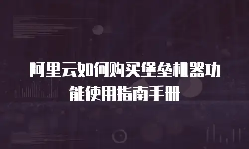 阿里云如何购买堡垒机器功能使用指南手册