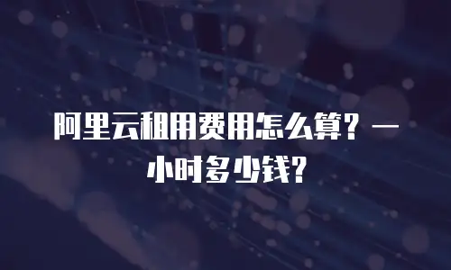 阿里云租用费用怎么算？一小时多少钱？