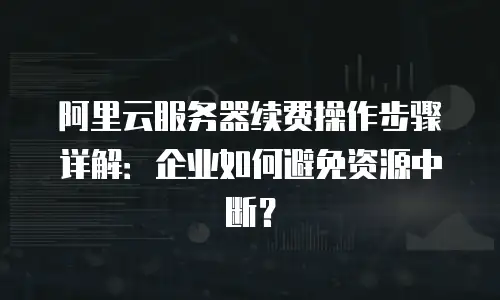 阿里云服务器续费操作步骤详解：企业如何避免资源中断？