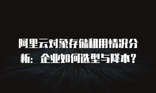 阿里云对象存储租用情况分析：企业如何选型与降本？