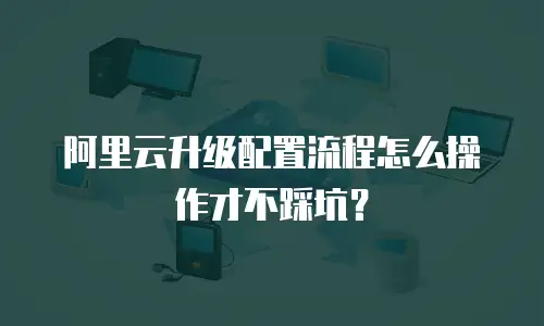 阿里云升级配置流程怎么操作才不踩坑？