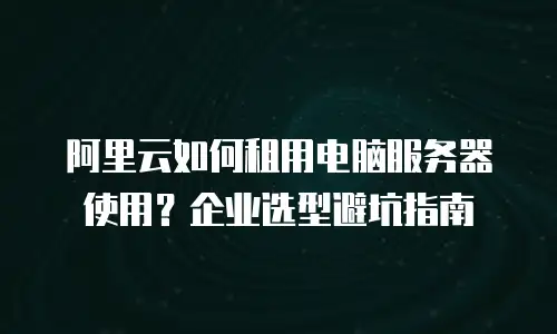 阿里云如何租用电脑服务器使用？企业选型避坑指南