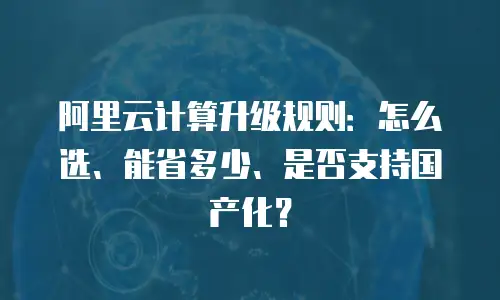 阿里云计算升级规则：怎么选、能省多少、是否支持国产化？
