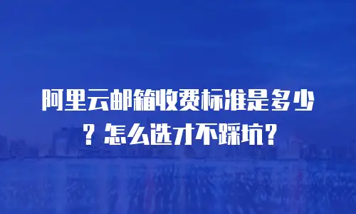 阿里云邮箱收费标准是多少？怎么选才不踩坑？