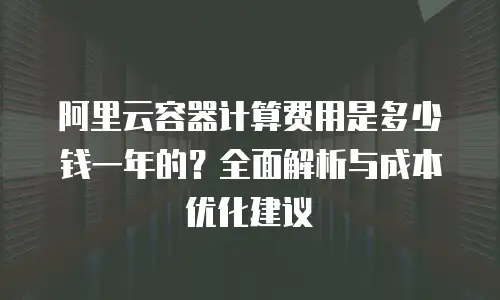 阿里云容器计算费用是多少钱一年的？全面解析与成本优化建议