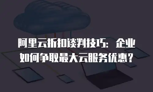 阿里云折扣谈判技巧：企业如何争取最大云服务优惠？