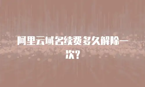 阿里云域名续费多久解除一次？