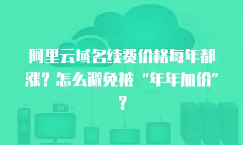 阿里云域名续费价格每年都涨？怎么避免被&ldquo;年年加价&rdquo;？