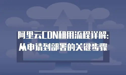 阿里云CDN租用流程详解：从申请到部署的关键步骤