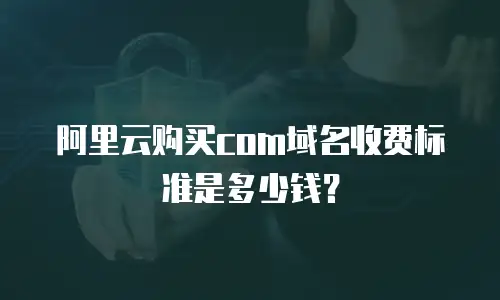 阿里云购买com域名收费标准是多少钱？