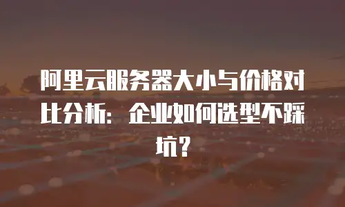 阿里云服务器大小与价格对比分析：企业如何选型不踩坑？
