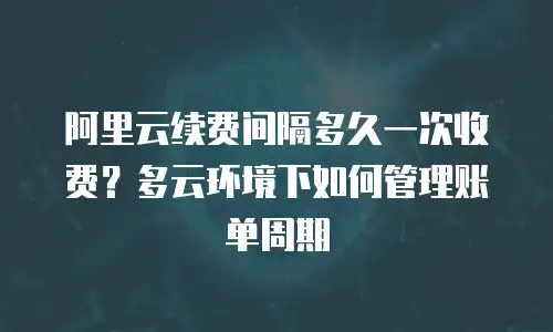 阿里云续费间隔多久一次收费？多云环境下如何管理账单周期