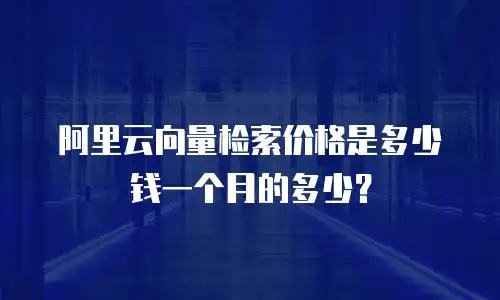 阿里云向量检索价格是多少钱一个月的多少？