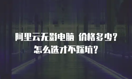 阿里云无影电脑 价格多少？怎么选才不踩坑？