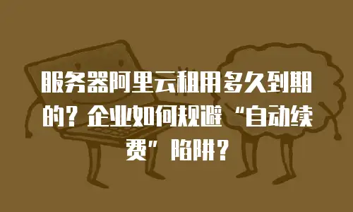 服务器阿里云租用多久到期的？企业如何规避“自动续费”陷阱？