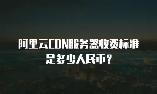 阿里云CDN服务器收费标准是多少人民币？