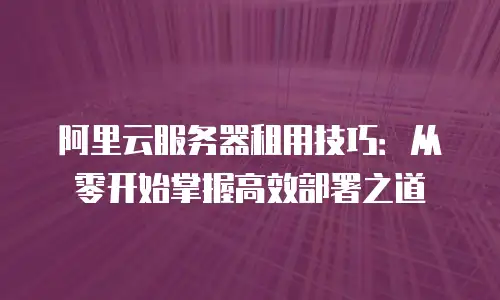 阿里云服务器租用技巧：从零开始掌握高效部署之道