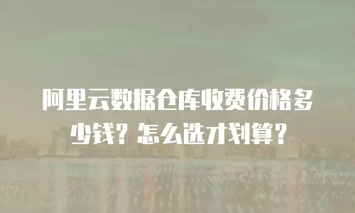 阿里云数据仓库收费价格多少钱？怎么选才划算？