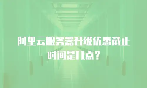 阿里云服务器升级优惠截止时间是几点？