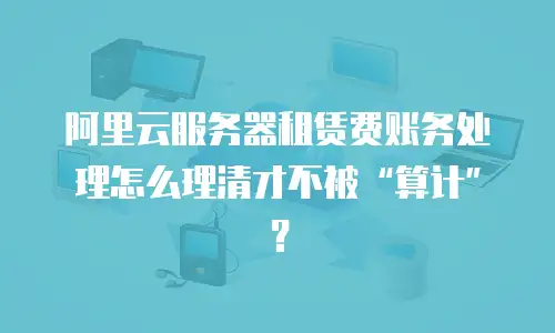阿里云服务器租赁费账务处理怎么理清才不被&ldquo;算计&rdquo;？