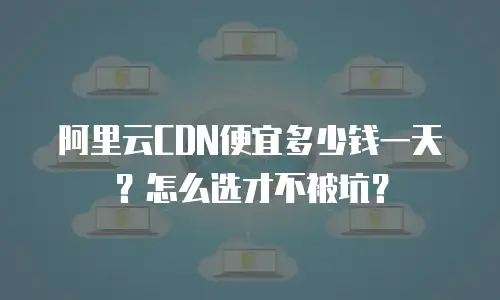 阿里云CDN便宜多少钱一天？怎么选才不被坑？