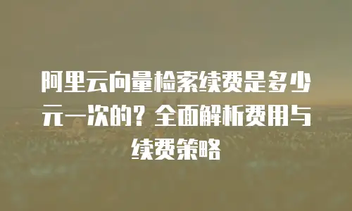 阿里云向量检索续费是多少元一次的？全面解析费用与续费策略