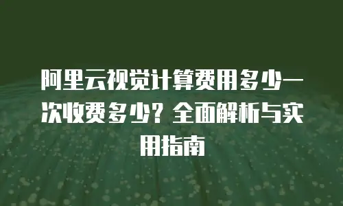 阿里云视觉计算费用多少一次收费多少？全面解析与实用指南