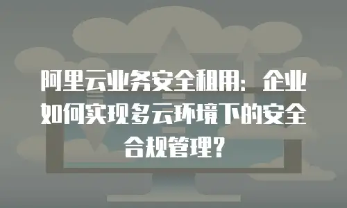 阿里云业务安全租用：企业如何实现多云环境下的安全合规管理？
