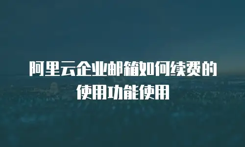 阿里云企业邮箱如何续费的使用功能使用