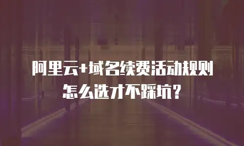 阿里云+域名续费活动规则怎么选才不踩坑？