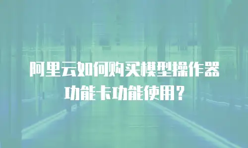 阿里云如何购买模型操作器功能卡功能使用？