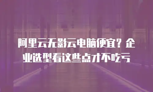 阿里云无影云电脑便宜？企业选型看这些点才不吃亏