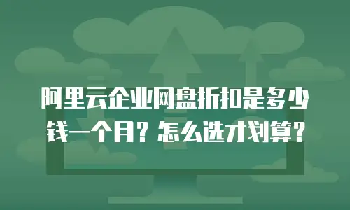 阿里云企业网盘折扣是多少钱一个月？怎么选才划算？