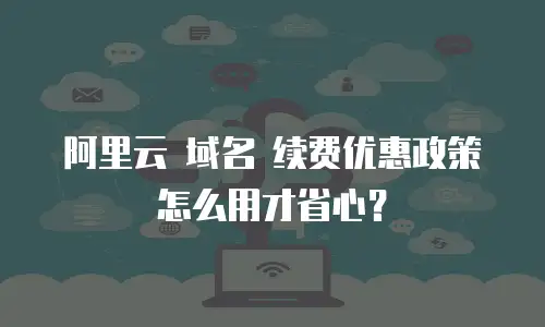 阿里云 域名 续费优惠政策怎么用才省心？