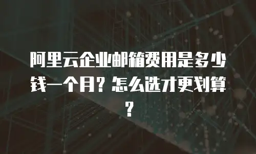 阿里云企业邮箱费用是多少钱一个月？怎么选才更划算？