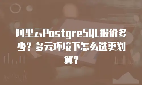 阿里云PostgreSQL报价多少？多云环境下怎么选更划算？