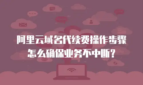 阿里云域名代续费操作步骤怎么确保业务不中断？