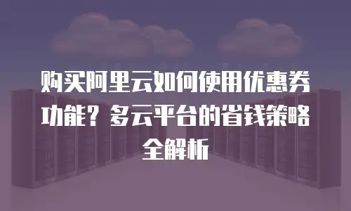 购买阿里云如何使用优惠券功能？多云平台的省钱策略全解析