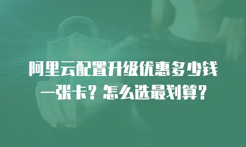 阿里云配置升级优惠多少钱一张卡？怎么选最划算？
