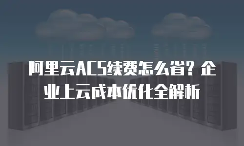 阿里云ACS续费怎么省？企业上云成本优化全解析
