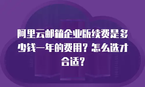 阿里云邮箱企业版续费是多少钱一年的费用？怎么选才合适？